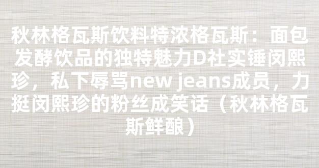 秋林格瓦斯饮料特浓格瓦斯：面包发酵饮品的独特魅力D社实锤闵熙珍，私下辱骂new jeans成员，力挺闵熙珍的粉丝成笑话（秋林格瓦斯鲜酿）