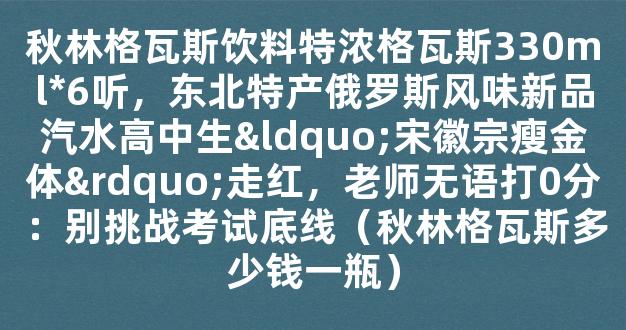 秋林格瓦斯饮料特浓格瓦斯330ml*6听，东北特产俄罗斯风味新品汽水高中生“宋徽宗瘦金体”走红，老师无语打0分：别挑战考试底线（秋林格瓦斯多少钱一瓶）