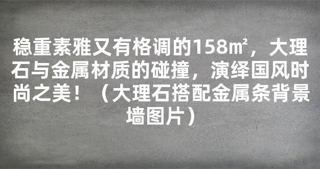 稳重素雅又有格调的158㎡，大理石与金属材质的碰撞，演绎国风时尚之美！（大理石搭配金属条背景墙图片）