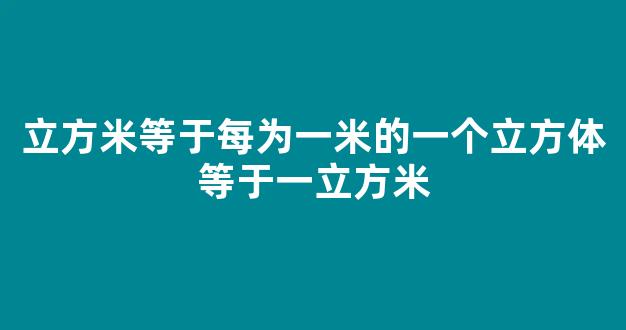 立方米等于每为一米的一个立方体等于一立方米