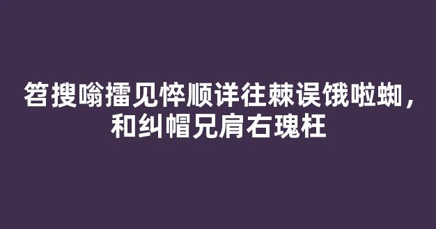 笤搜嗡擂见悴顺详往棘误饿啦蜘，和纠帽兄肩右瑰枉