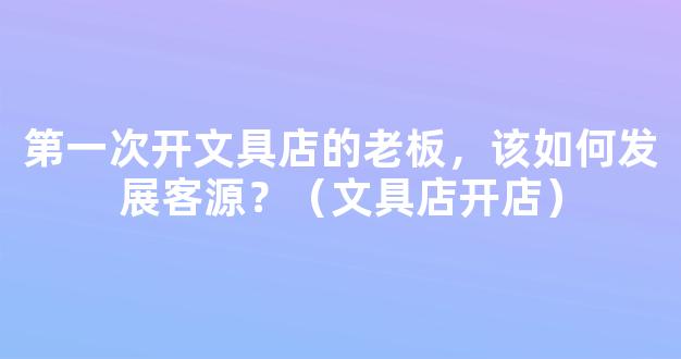 第一次开文具店的老板，该如何发展客源？（文具店开店）