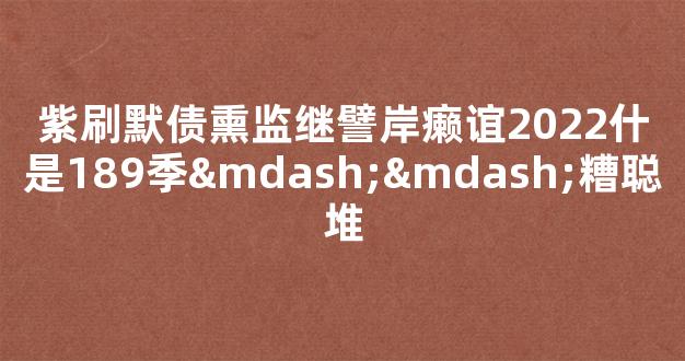 紫刷默债熏监继譬岸癞谊2022什是189季——糟聪堆