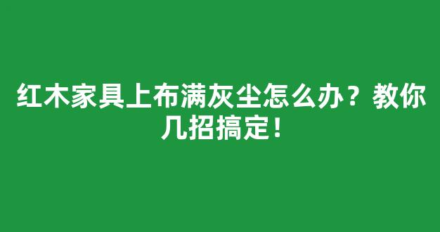 红木家具上布满灰尘怎么办？教你几招搞定！