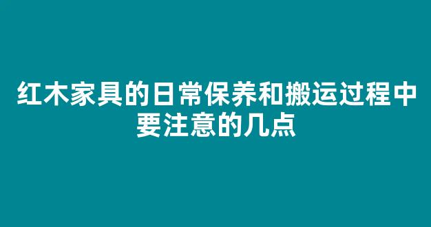 红木家具的日常保养和搬运过程中要注意的几点