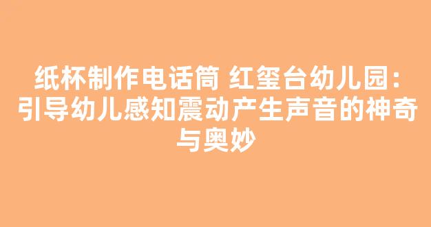 纸杯制作电话筒 红玺台幼儿园：引导幼儿感知震动产生声音的神奇与奥妙