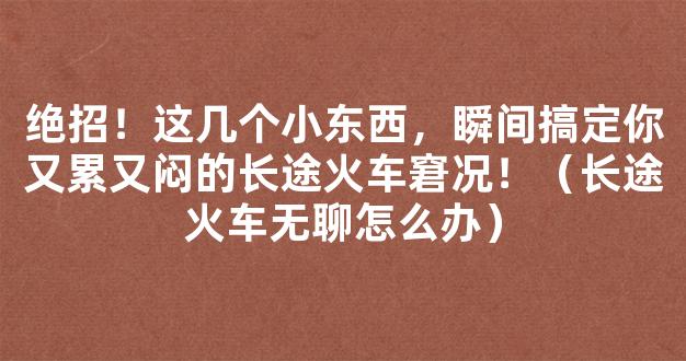 绝招！这几个小东西，瞬间搞定你又累又闷的长途火车窘况！（长途火车无聊怎么办）