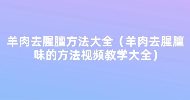 羊肉去腥膻方法大全（羊肉去腥膻味的方法视频教学大全）