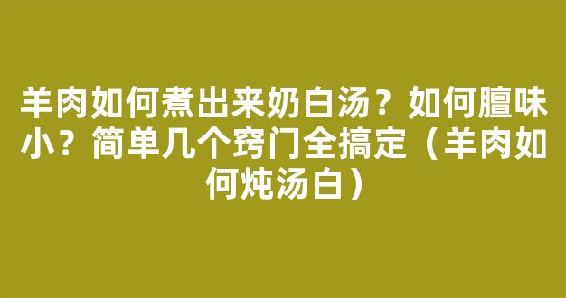 羊肉如何煮出来奶白汤？如何膻味小？简单几个窍门全搞定（羊肉如何炖汤白）