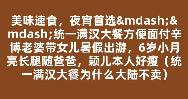 美味速食，夜宵首选——统一满汉大餐方便面付辛博老婆带女儿暑假出游，6岁小月亮长腿随爸爸，颖儿本人好瘦（统一满汉大餐为什么大陆不卖）