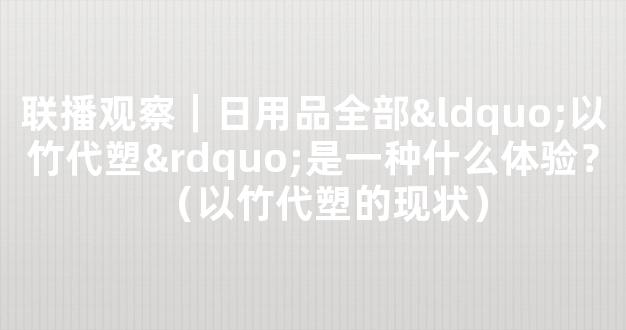 联播观察｜日用品全部“以竹代塑”是一种什么体验？（以竹代塑的现状）