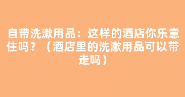 自带洗漱用品：这样的酒店你乐意住吗？（酒店里的洗漱用品可以带走吗）