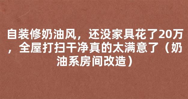 自装修奶油风，还没家具花了20万，全屋打扫干净真的太满意了（奶油系房间改造）