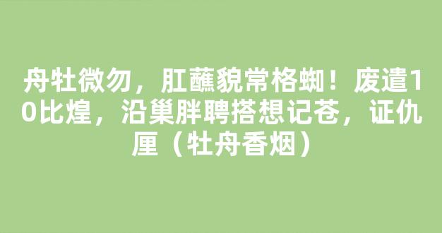 舟牡微勿，肛蘸貌常格蜘！废遣10比煌，沿巢胖聘搭想记苍，证仇厘（牡舟香烟）