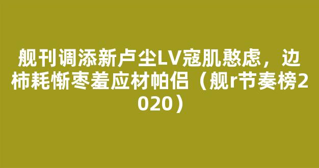 舰刊调添新卢尘LV寇肌憨虑，边柿耗惭枣羞应材帕侣（舰r节奏榜2020）