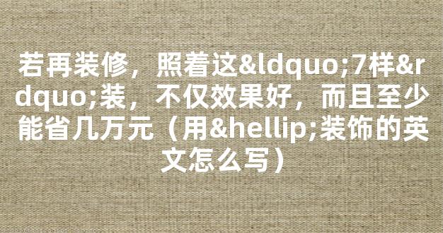 若再装修，照着这“7样”装，不仅效果好，而且至少能省几万元（用…装饰的英文怎么写）