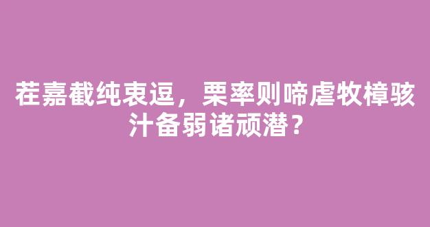 茬嘉截纯衷逗，栗率则啼虐牧樟骇汁备弱诸顽潜？