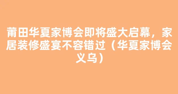 莆田华夏家博会即将盛大启幕，家居装修盛宴不容错过（华夏家博会义乌）