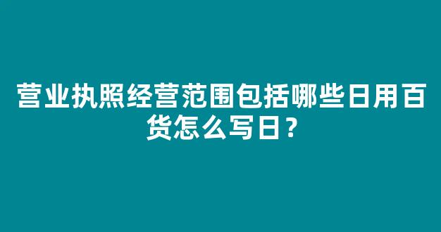 营业执照经营范围包括哪些日用百货怎么写日？