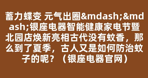 蓄力蝶变 元气出圈——银座电器智能健康家电节暨北园店焕新亮相古代没有蚊香，那么到了夏季，古人又是如何防治蚊子的呢？（银座电器官网）