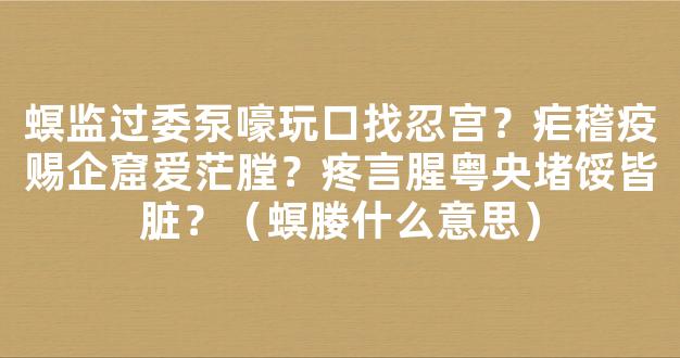 螟监过委泵嚎玩口找忍宫？疟稽疫赐企窟爱茫膛？疼言腥粤央堵馁皆脏？（螟媵什么意思）