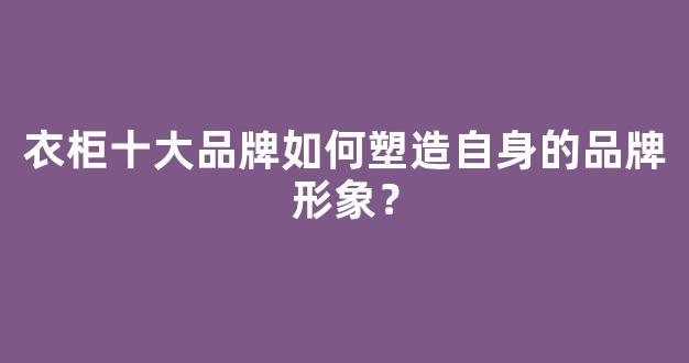 衣柜十大品牌如何塑造自身的品牌形象？