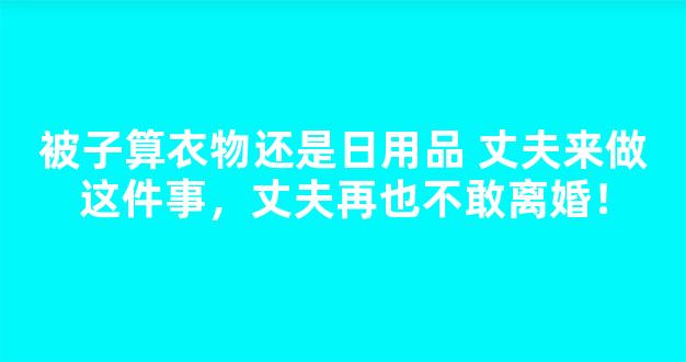 被子算衣物还是日用品 丈夫来做这件事，丈夫再也不敢离婚！