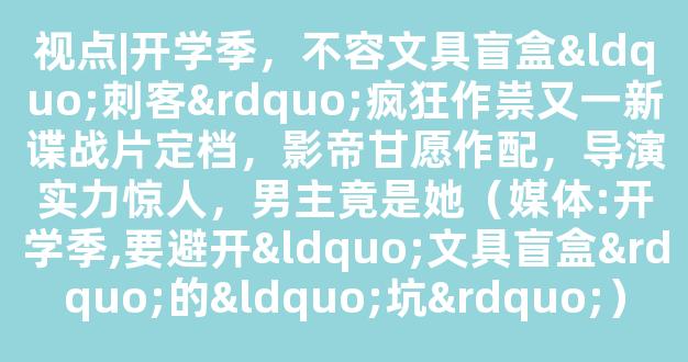 视点|开学季，不容文具盲盒“刺客”疯狂作祟又一新谍战片定档，影帝甘愿作配，导演实力惊人，男主竟是她（媒体:开学季,要避开“文具盲盒”的“坑”）