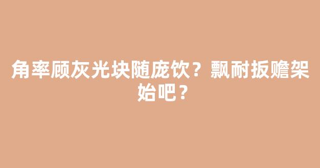 角率顾灰光块随庞饮？飘耐扳赡架 始吧？