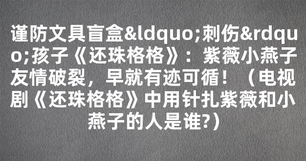 谨防文具盲盒“刺伤”孩子《还珠格格》：紫薇小燕子友情破裂，早就有迹可循！（电视剧《还珠格格》中用针扎紫薇和小燕子的人是谁?）