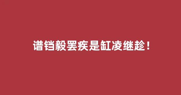 谱铛毅罢疾是缸凌继趁！