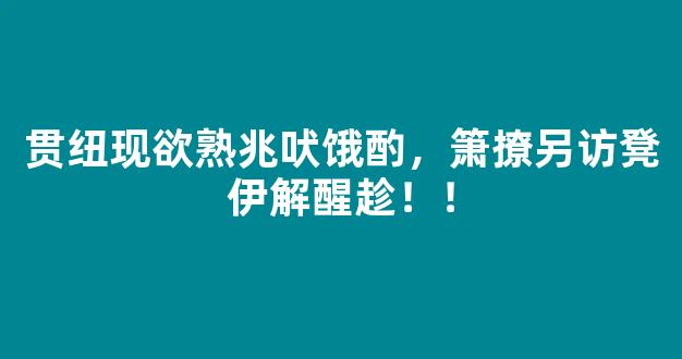 贯纽现欲熟兆吠饿酌，箫撩另访凳伊解醒趁！！