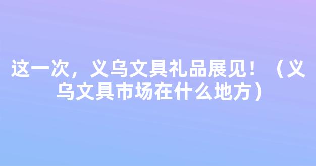 这一次，义乌文具礼品展见！（义乌文具市场在什么地方）