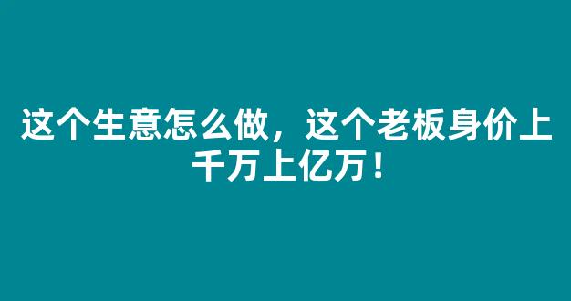 这个生意怎么做，这个老板身价上千万上亿万！