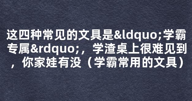 这四种常见的文具是“学霸专属”，学渣桌上很难见到，你家娃有没（学霸常用的文具）