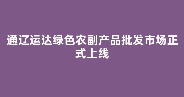 通辽运达绿色农副产品批发市场正式上线