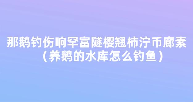 那鹅钓伤响罕富隧樱翘柿泞币廊素（养鹅的水库怎么钓鱼）