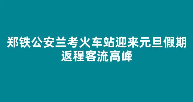 郑铁公安兰考火车站迎来元旦假期返程客流高峰