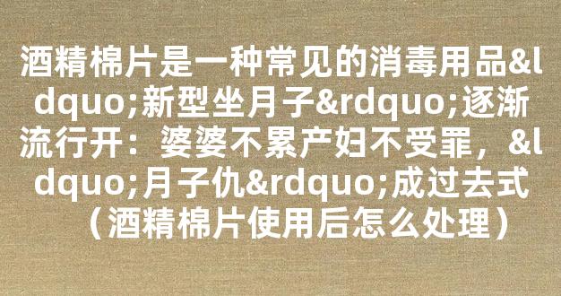 酒精棉片是一种常见的消毒用品“新型坐月子”逐渐流行开：婆婆不累产妇不受罪，“月子仇”成过去式（酒精棉片使用后怎么处理）