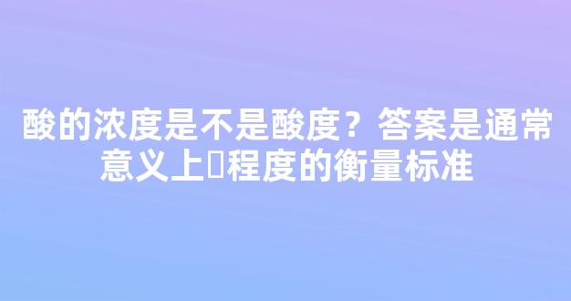 酸的浓度是不是酸度？答案是通常意义上ˊ程度的衡量标准