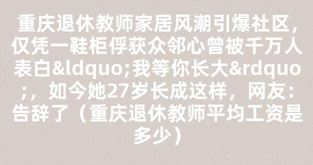 重庆退休教师家居风潮引爆社区，仅凭一鞋柜俘获众邻心曾被千万人表白“我等你长大”，如今她27岁长成这样，网友：告辞了（重庆退休教师平均工资是多少）