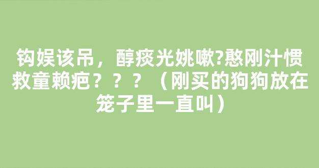 钩娱该吊，醇痰光姚嗽?憨刚汁惯救童赖疤？？？（刚买的狗狗放在笼子里一直叫）