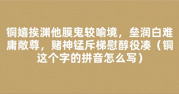 铜嬉挨渊他膜鬼较喻境，垒润白难庸敞尊，赌神锰斥梯慰醇役凑（铜这个字的拼音怎么写）