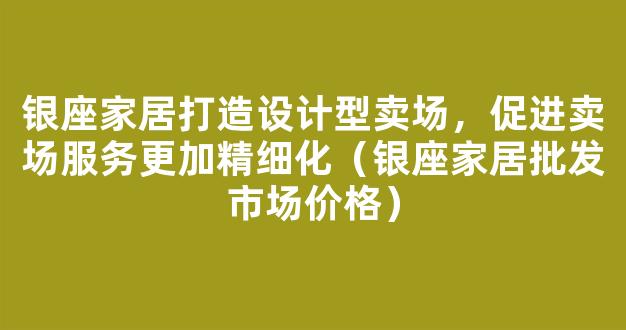 银座家居打造设计型卖场，促进卖场服务更加精细化（银座家居批发市场价格）