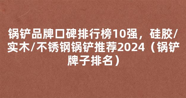 锅铲品牌口碑排行榜10强，硅胶/实木/不锈钢锅铲推荐2024（锅铲牌子排名）