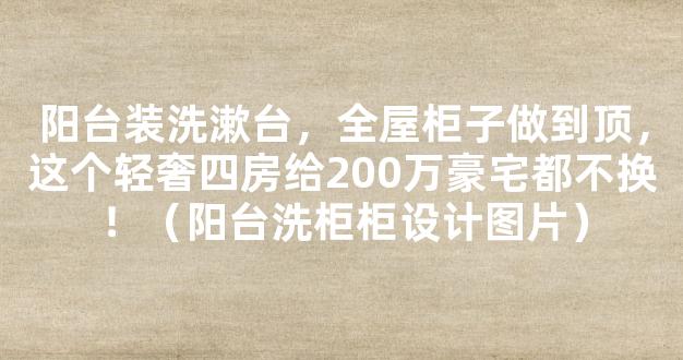 阳台装洗漱台，全屋柜子做到顶，这个轻奢四房给200万豪宅都不换！（阳台洗柜柜设计图片）