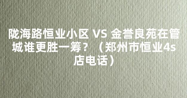 陇海路恒业小区 VS 金誉良苑在管城谁更胜一筹？（郑州市恒业4s店电话）