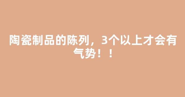 陶瓷制品的陈列，3个以上才会有气势！！