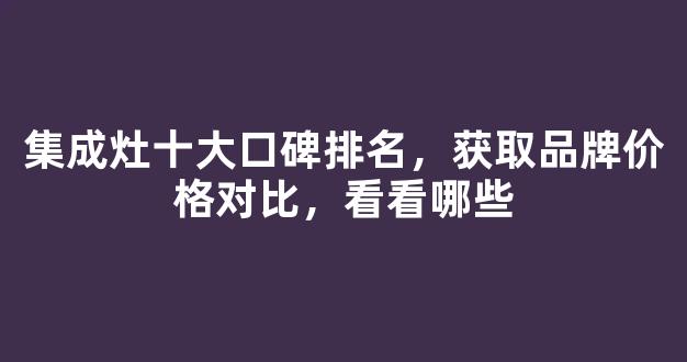 集成灶十大口碑排名，获取品牌价格对比，看看哪些