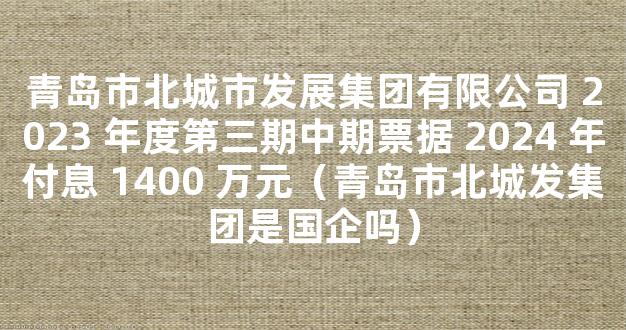 青岛市北城市发展集团有限公司 2023 年度第三期中期票据 2024 年付息 1400 万元（青岛市北城发集团是国企吗）